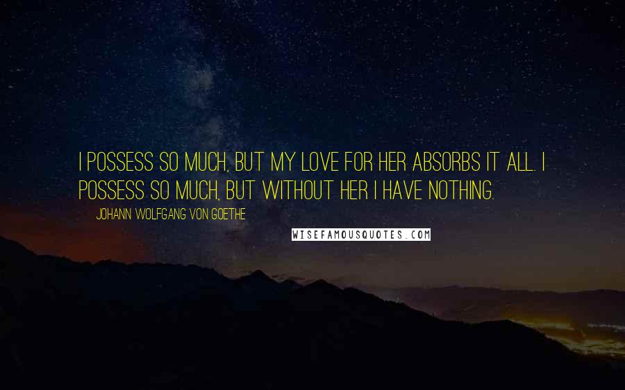 Johann Wolfgang Von Goethe Quotes: I possess so much, but my love for her absorbs it all. I possess so much, but without her I have nothing.