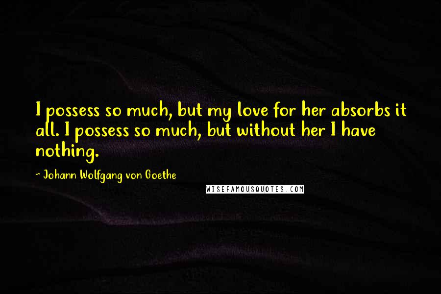 Johann Wolfgang Von Goethe Quotes: I possess so much, but my love for her absorbs it all. I possess so much, but without her I have nothing.