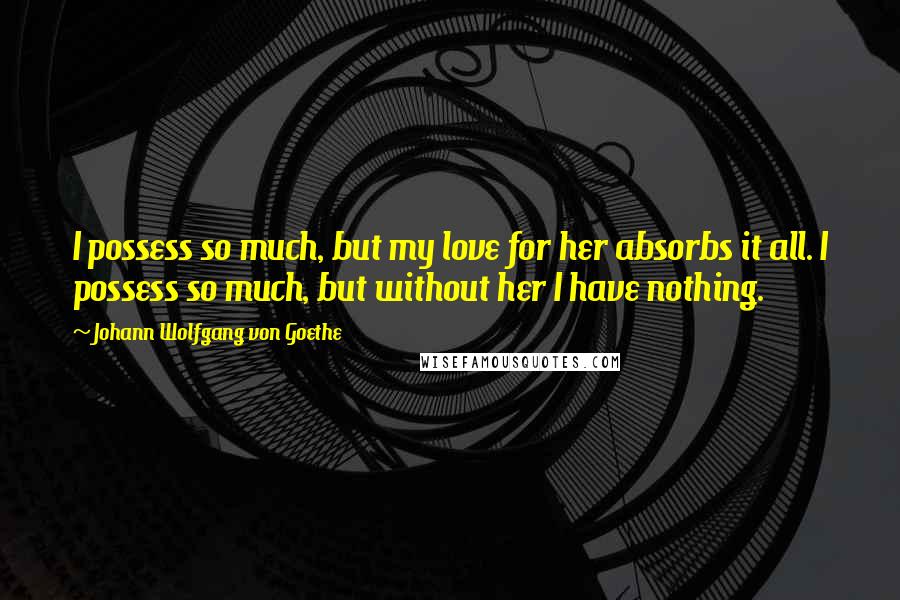 Johann Wolfgang Von Goethe Quotes: I possess so much, but my love for her absorbs it all. I possess so much, but without her I have nothing.