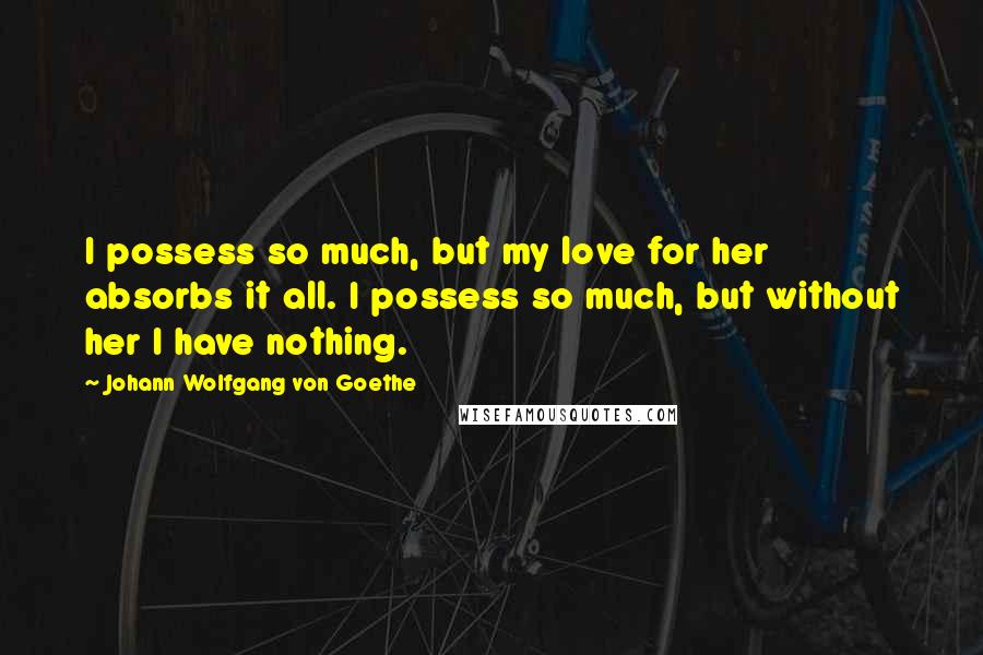 Johann Wolfgang Von Goethe Quotes: I possess so much, but my love for her absorbs it all. I possess so much, but without her I have nothing.