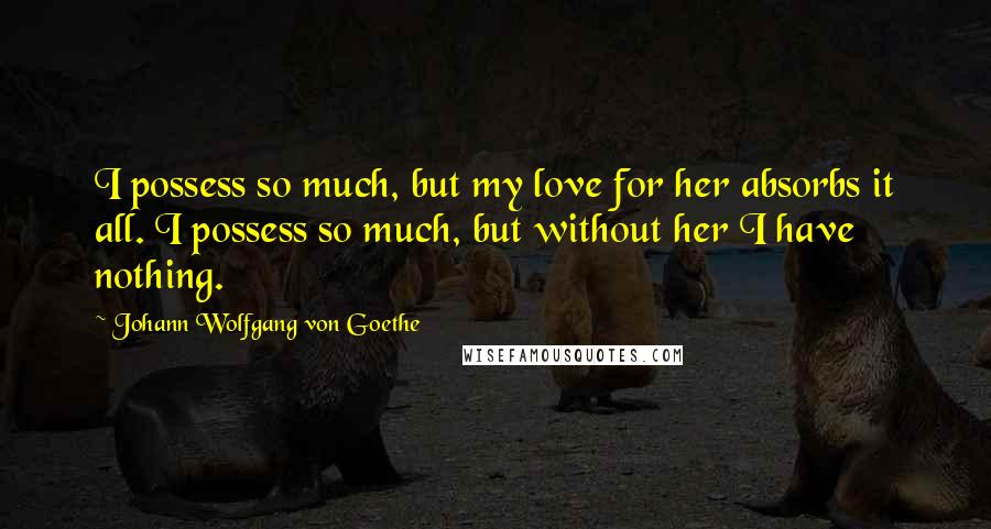 Johann Wolfgang Von Goethe Quotes: I possess so much, but my love for her absorbs it all. I possess so much, but without her I have nothing.