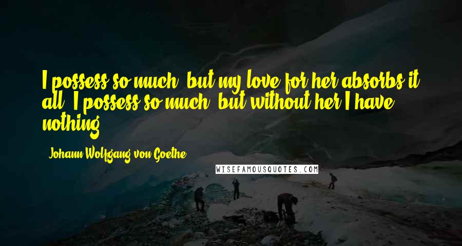 Johann Wolfgang Von Goethe Quotes: I possess so much, but my love for her absorbs it all. I possess so much, but without her I have nothing.