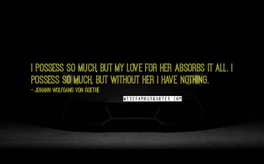 Johann Wolfgang Von Goethe Quotes: I possess so much, but my love for her absorbs it all. I possess so much, but without her I have nothing.