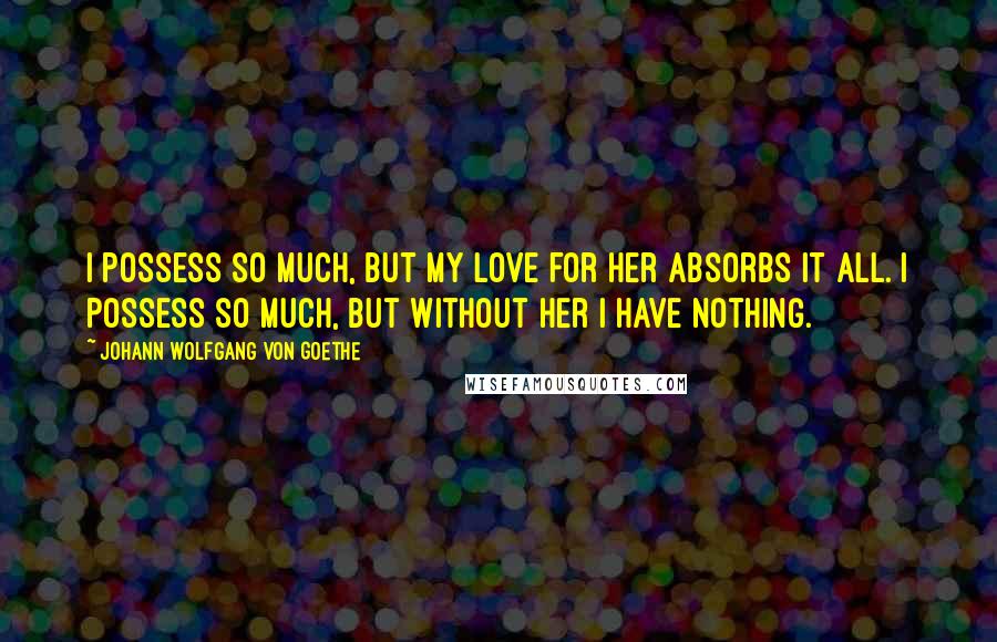 Johann Wolfgang Von Goethe Quotes: I possess so much, but my love for her absorbs it all. I possess so much, but without her I have nothing.