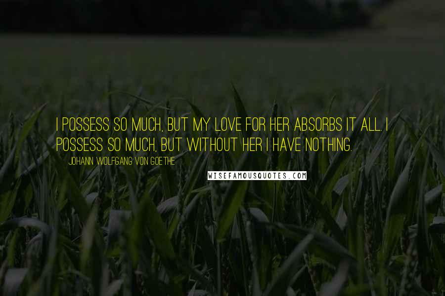 Johann Wolfgang Von Goethe Quotes: I possess so much, but my love for her absorbs it all. I possess so much, but without her I have nothing.