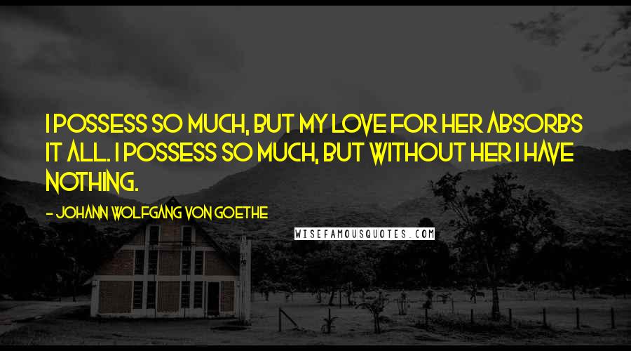 Johann Wolfgang Von Goethe Quotes: I possess so much, but my love for her absorbs it all. I possess so much, but without her I have nothing.