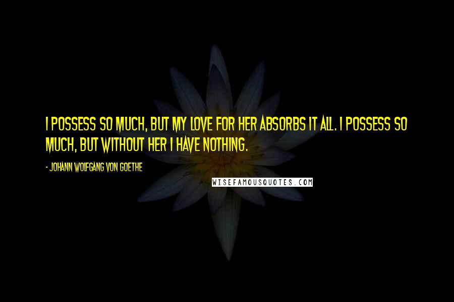 Johann Wolfgang Von Goethe Quotes: I possess so much, but my love for her absorbs it all. I possess so much, but without her I have nothing.