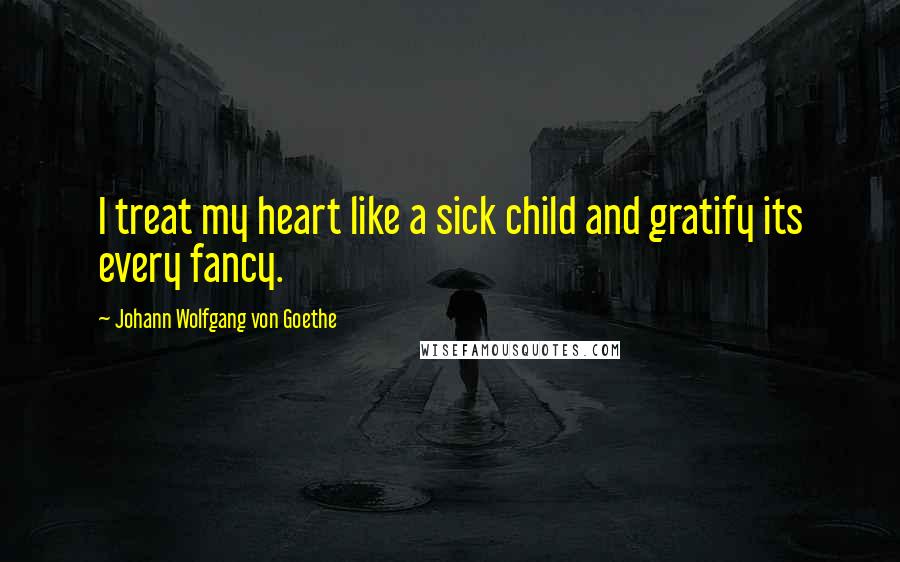 Johann Wolfgang Von Goethe Quotes: I treat my heart like a sick child and gratify its every fancy.