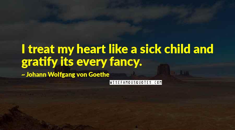 Johann Wolfgang Von Goethe Quotes: I treat my heart like a sick child and gratify its every fancy.