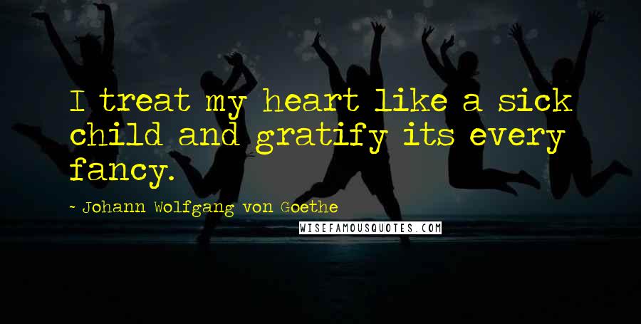 Johann Wolfgang Von Goethe Quotes: I treat my heart like a sick child and gratify its every fancy.