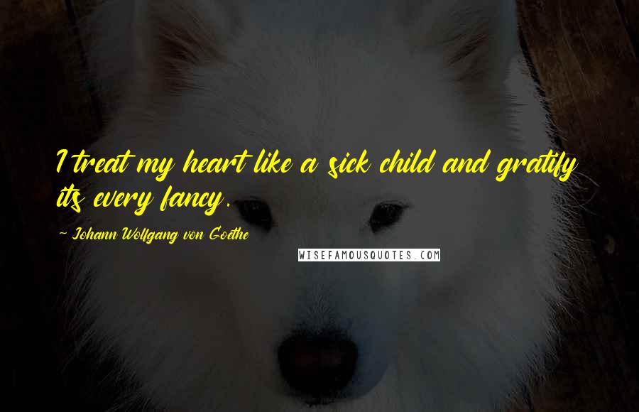 Johann Wolfgang Von Goethe Quotes: I treat my heart like a sick child and gratify its every fancy.