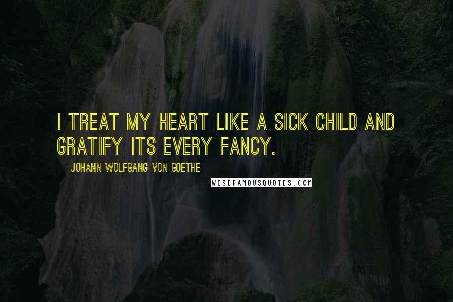 Johann Wolfgang Von Goethe Quotes: I treat my heart like a sick child and gratify its every fancy.