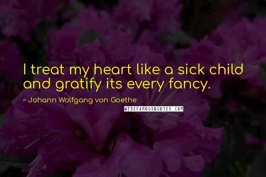 Johann Wolfgang Von Goethe Quotes: I treat my heart like a sick child and gratify its every fancy.