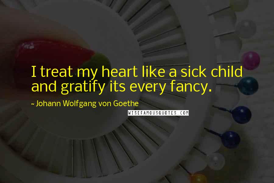 Johann Wolfgang Von Goethe Quotes: I treat my heart like a sick child and gratify its every fancy.