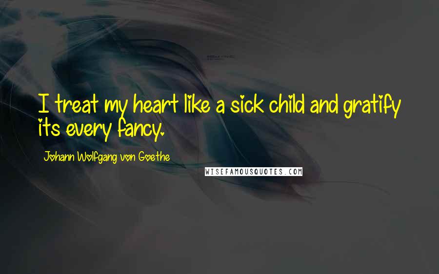 Johann Wolfgang Von Goethe Quotes: I treat my heart like a sick child and gratify its every fancy.