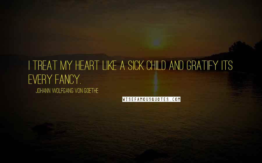 Johann Wolfgang Von Goethe Quotes: I treat my heart like a sick child and gratify its every fancy.