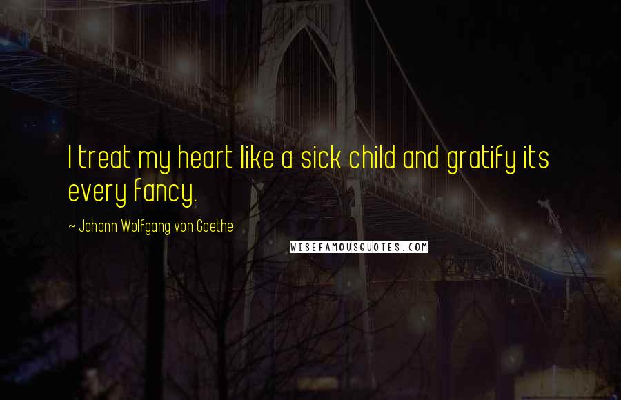 Johann Wolfgang Von Goethe Quotes: I treat my heart like a sick child and gratify its every fancy.