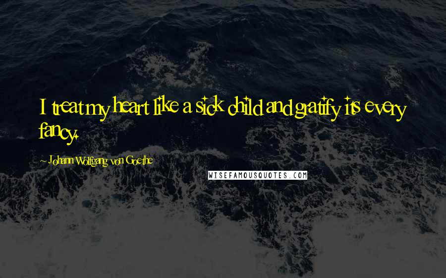 Johann Wolfgang Von Goethe Quotes: I treat my heart like a sick child and gratify its every fancy.