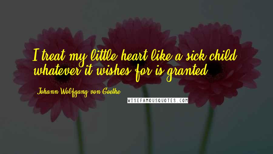 Johann Wolfgang Von Goethe Quotes: I treat my little heart like a sick child: whatever it wishes for is granted.