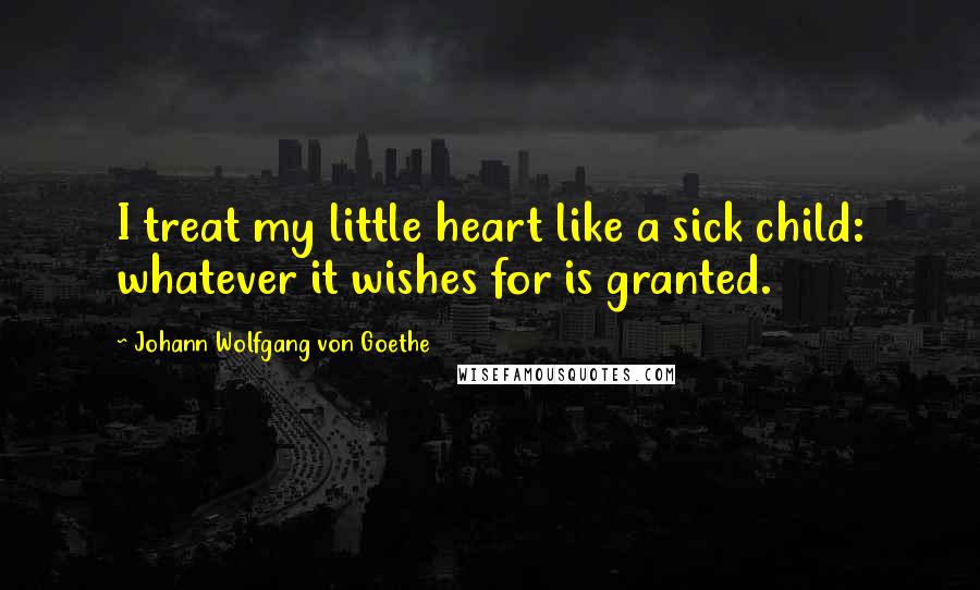 Johann Wolfgang Von Goethe Quotes: I treat my little heart like a sick child: whatever it wishes for is granted.