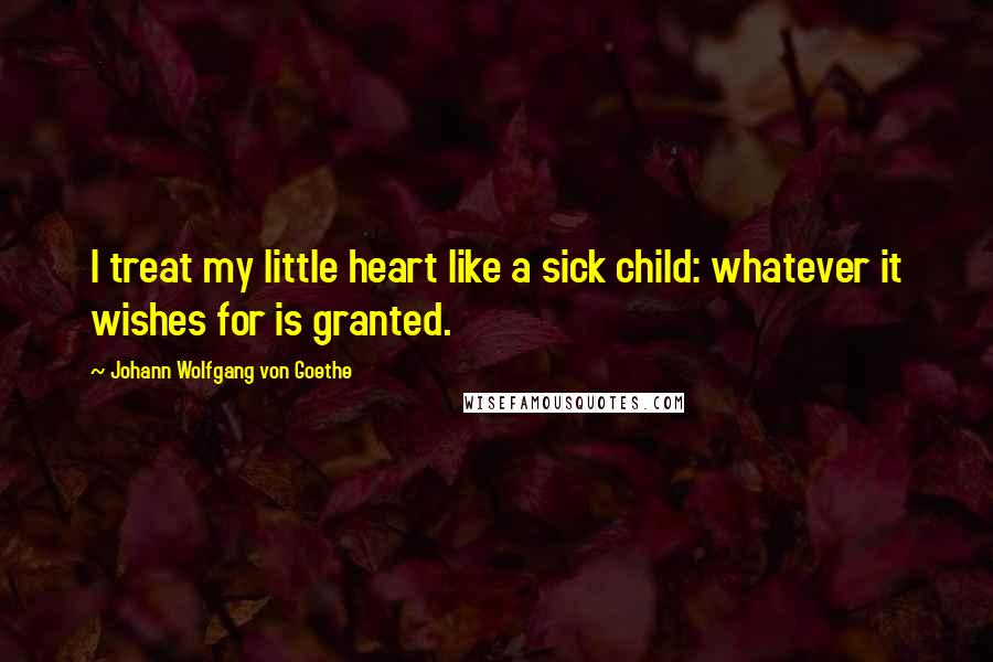 Johann Wolfgang Von Goethe Quotes: I treat my little heart like a sick child: whatever it wishes for is granted.