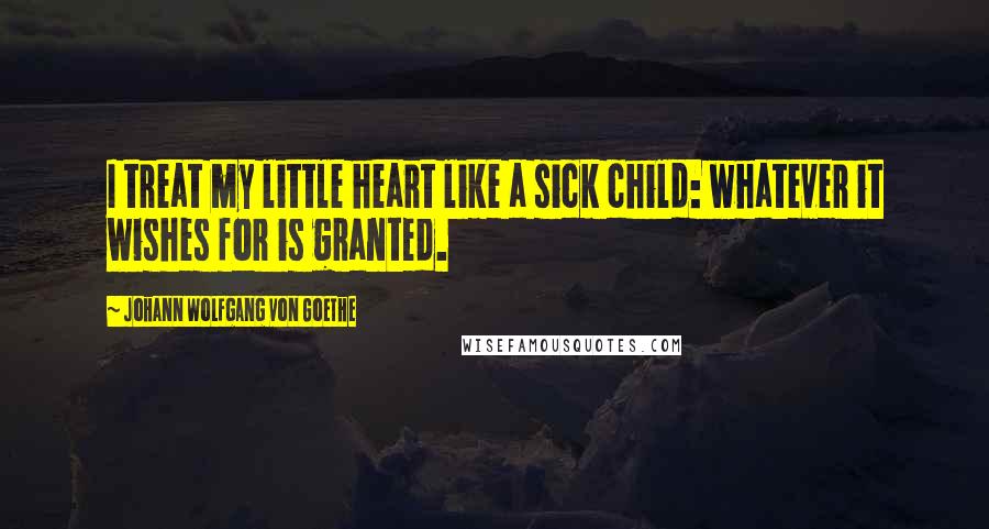 Johann Wolfgang Von Goethe Quotes: I treat my little heart like a sick child: whatever it wishes for is granted.