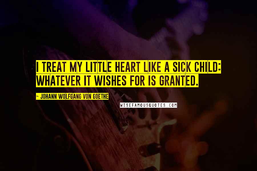 Johann Wolfgang Von Goethe Quotes: I treat my little heart like a sick child: whatever it wishes for is granted.