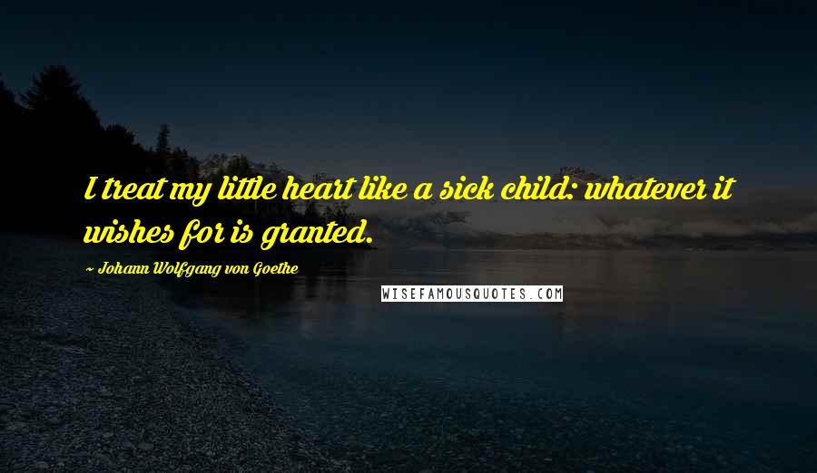 Johann Wolfgang Von Goethe Quotes: I treat my little heart like a sick child: whatever it wishes for is granted.