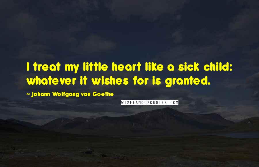 Johann Wolfgang Von Goethe Quotes: I treat my little heart like a sick child: whatever it wishes for is granted.