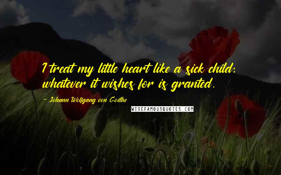 Johann Wolfgang Von Goethe Quotes: I treat my little heart like a sick child: whatever it wishes for is granted.