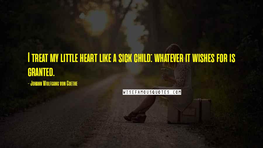 Johann Wolfgang Von Goethe Quotes: I treat my little heart like a sick child: whatever it wishes for is granted.