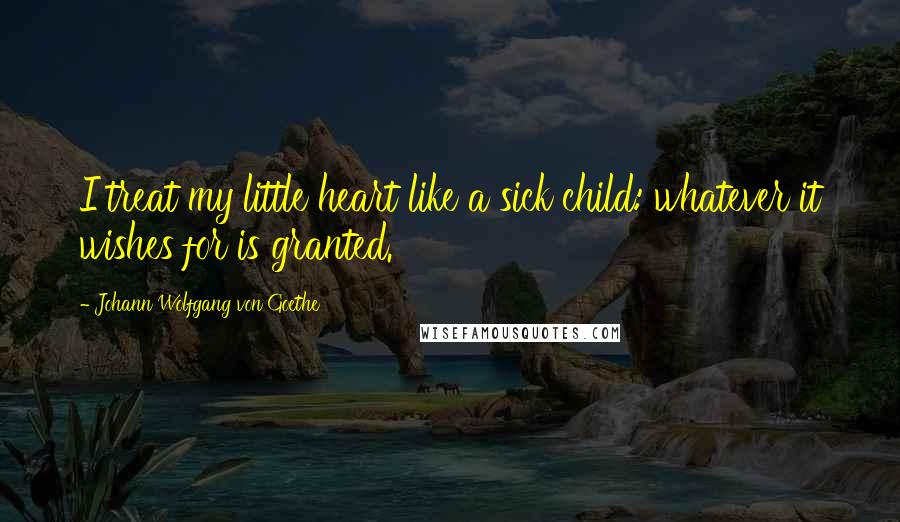 Johann Wolfgang Von Goethe Quotes: I treat my little heart like a sick child: whatever it wishes for is granted.