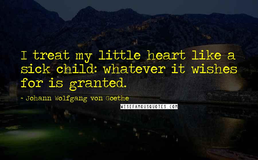 Johann Wolfgang Von Goethe Quotes: I treat my little heart like a sick child: whatever it wishes for is granted.