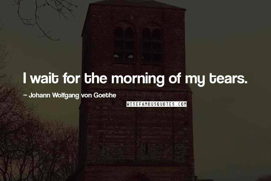 Johann Wolfgang Von Goethe Quotes: I wait for the morning of my tears.