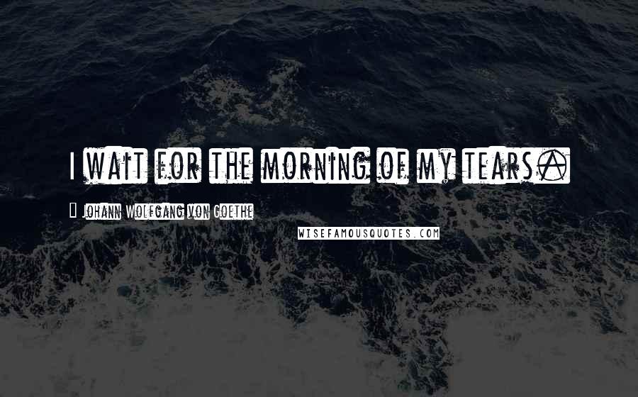 Johann Wolfgang Von Goethe Quotes: I wait for the morning of my tears.