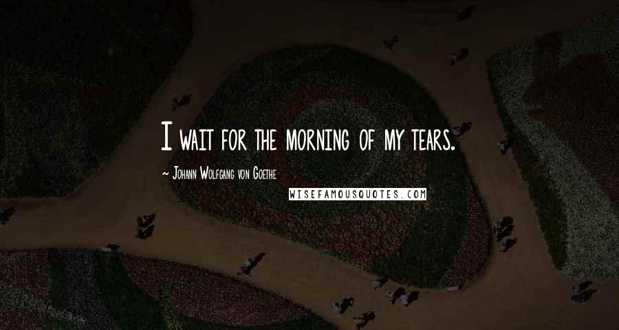 Johann Wolfgang Von Goethe Quotes: I wait for the morning of my tears.