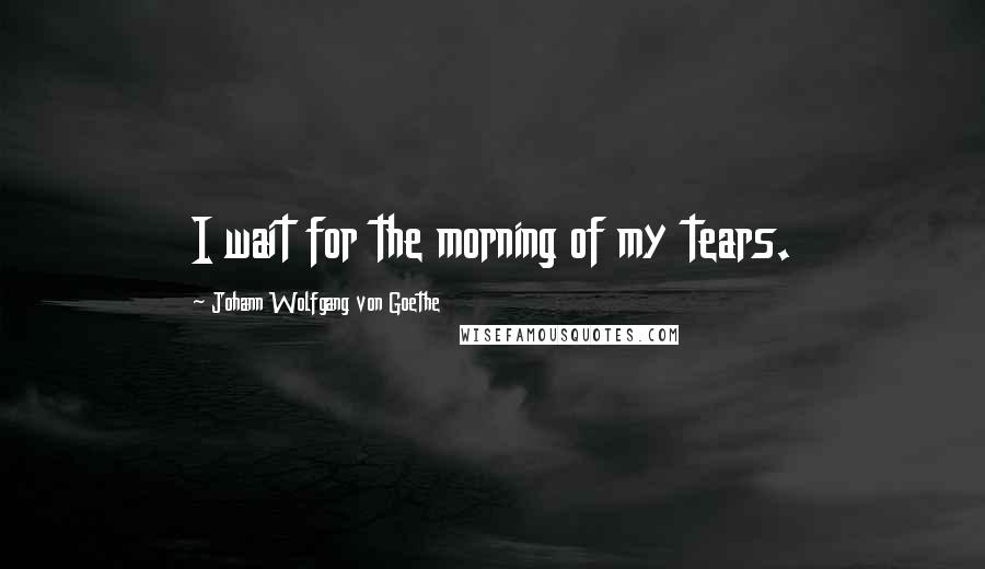 Johann Wolfgang Von Goethe Quotes: I wait for the morning of my tears.