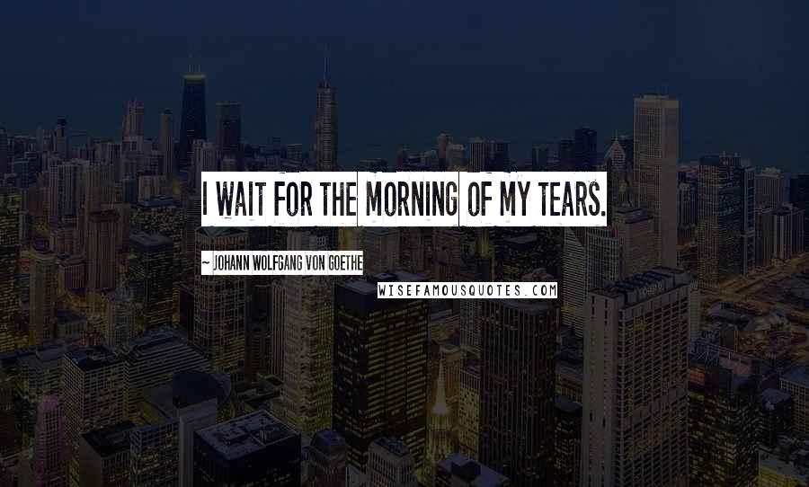 Johann Wolfgang Von Goethe Quotes: I wait for the morning of my tears.