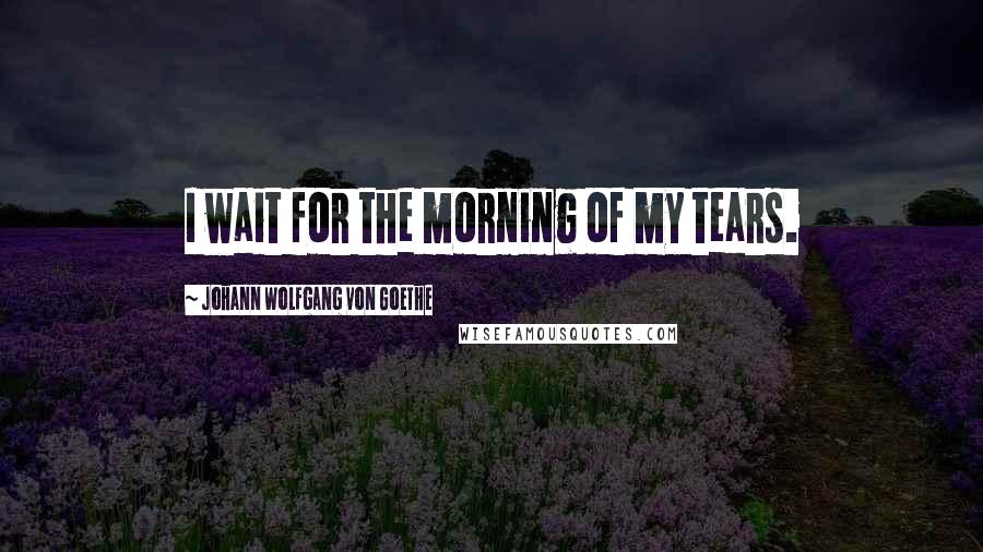 Johann Wolfgang Von Goethe Quotes: I wait for the morning of my tears.