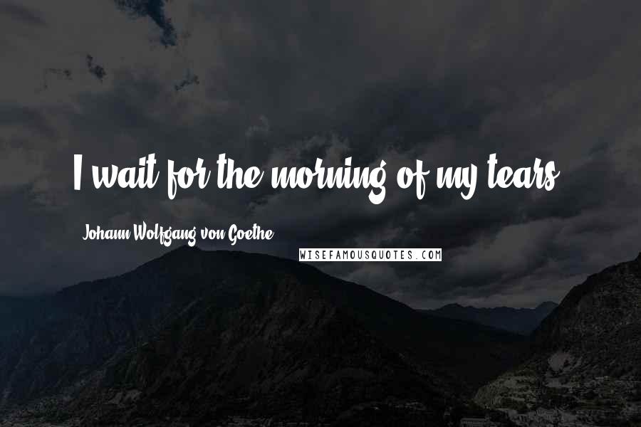 Johann Wolfgang Von Goethe Quotes: I wait for the morning of my tears.