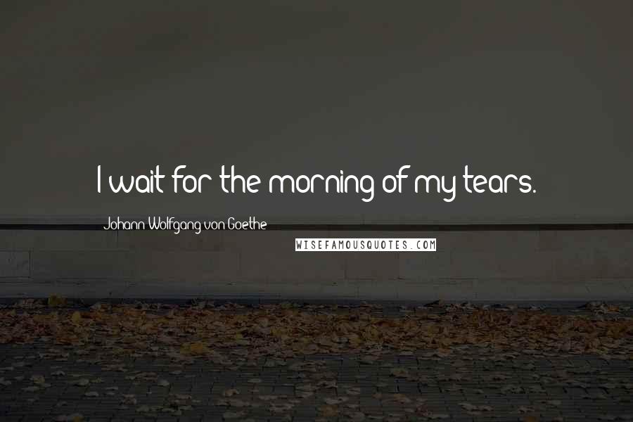 Johann Wolfgang Von Goethe Quotes: I wait for the morning of my tears.