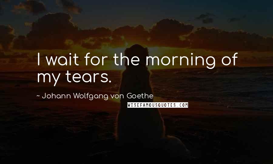 Johann Wolfgang Von Goethe Quotes: I wait for the morning of my tears.
