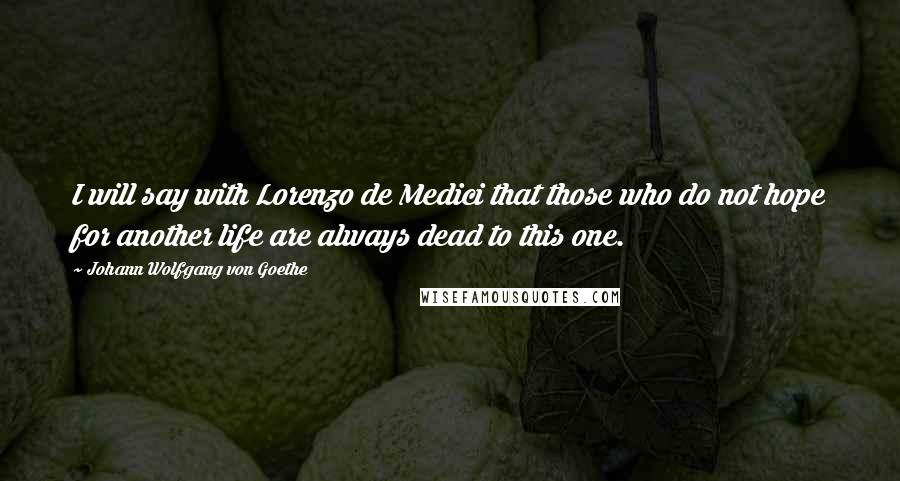 Johann Wolfgang Von Goethe Quotes: I will say with Lorenzo de Medici that those who do not hope for another life are always dead to this one.