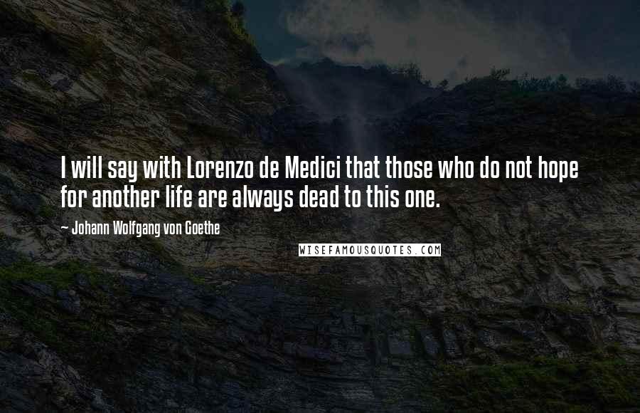 Johann Wolfgang Von Goethe Quotes: I will say with Lorenzo de Medici that those who do not hope for another life are always dead to this one.