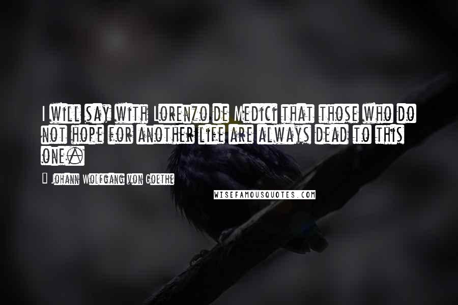 Johann Wolfgang Von Goethe Quotes: I will say with Lorenzo de Medici that those who do not hope for another life are always dead to this one.