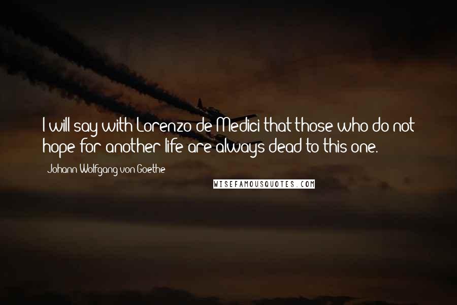 Johann Wolfgang Von Goethe Quotes: I will say with Lorenzo de Medici that those who do not hope for another life are always dead to this one.