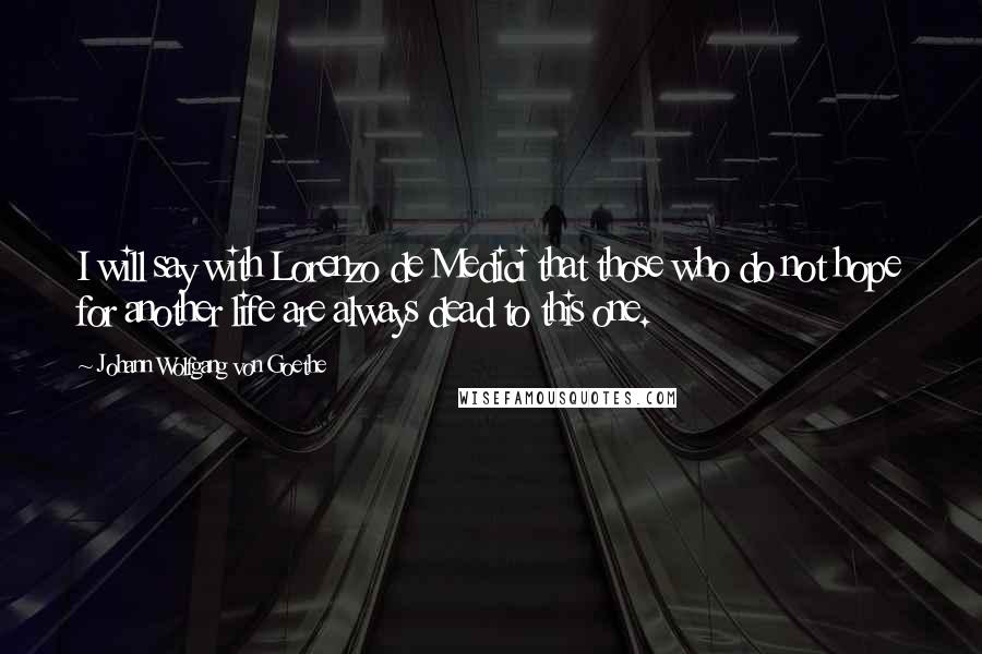 Johann Wolfgang Von Goethe Quotes: I will say with Lorenzo de Medici that those who do not hope for another life are always dead to this one.