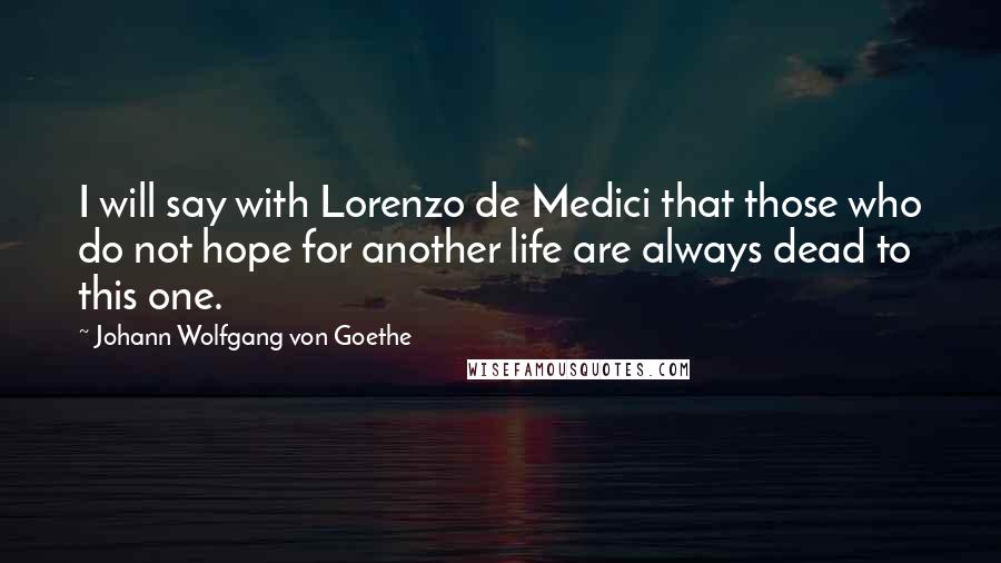 Johann Wolfgang Von Goethe Quotes: I will say with Lorenzo de Medici that those who do not hope for another life are always dead to this one.