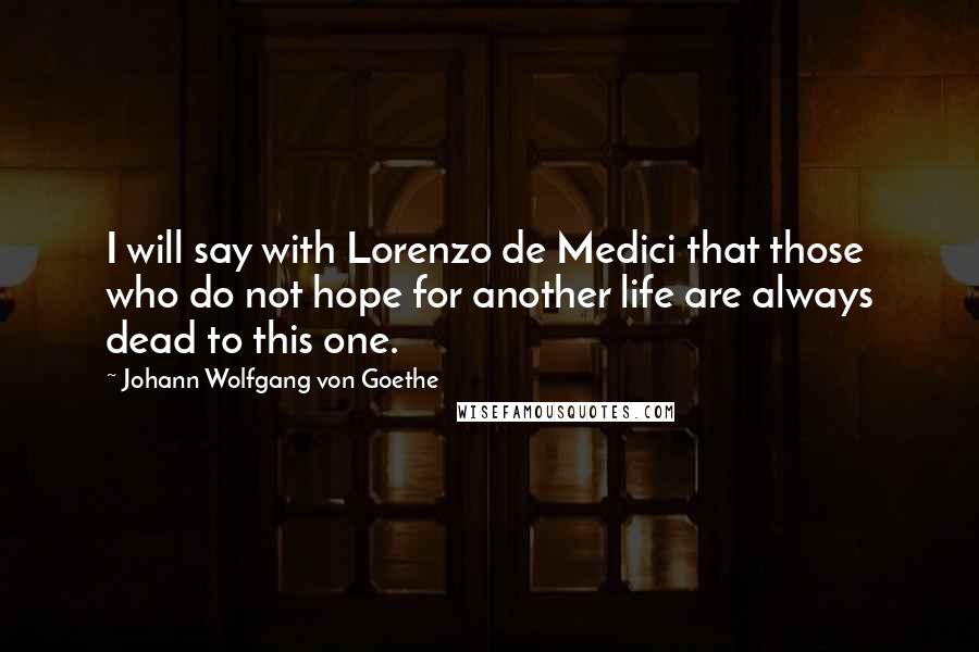 Johann Wolfgang Von Goethe Quotes: I will say with Lorenzo de Medici that those who do not hope for another life are always dead to this one.