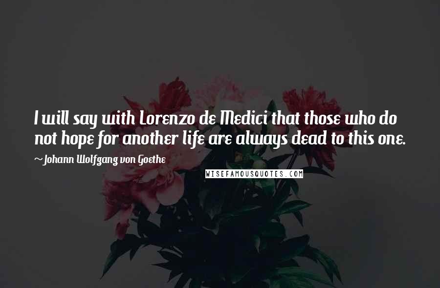 Johann Wolfgang Von Goethe Quotes: I will say with Lorenzo de Medici that those who do not hope for another life are always dead to this one.
